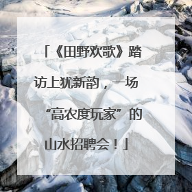 《田野欢歌》踏访上犹新韵，一场“高农度玩家”的山水招聘会！