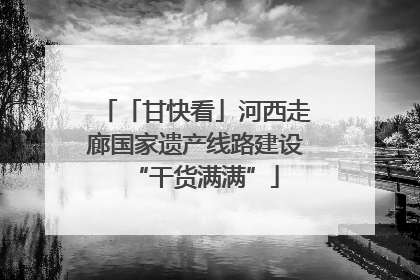 「甘快看」河西走廊国家遗产线路建设“干货满满”