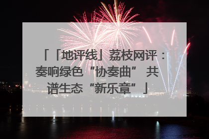 「地评线」荔枝网评：奏响绿色“协奏曲” 共谱生态“新乐章”