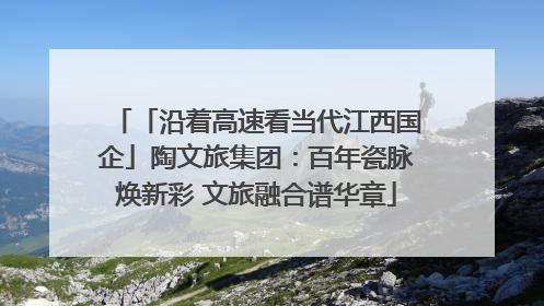 「沿着高速看当代江西国企」陶文旅集团：百年瓷脉焕新彩 文旅融合谱华章