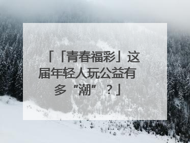 「青春福彩」这届年轻人玩公益有多“潮”？