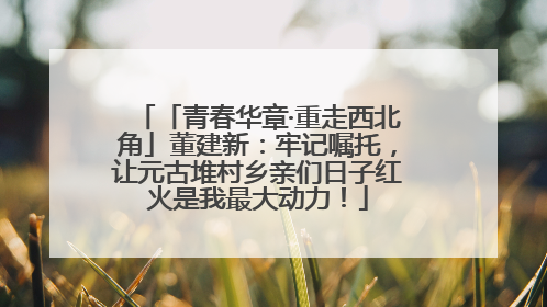 「青春华章·重走西北角」董建新：牢记嘱托，让元古堆村乡亲们日子红火是我最大动力！