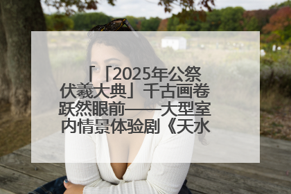 「2025年公祭伏羲大典」千古画卷跃然眼前——大型室内情景体验剧《天水千古秀》演出侧记