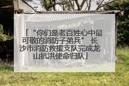 “你们是老百姓心中最可敬的消防子弟兵” 长沙市消防救援支队完成龙山抗洪使命归队