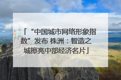 “中国城市网络形象指数”发布 株洲：智造之城擦亮中部经济名片