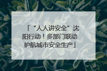 “人人讲安全”沈阳行动！多部门联动护航城市安全生产