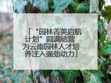 “园林菁英启航计划”圆满结营 为云南园林人才培养注入强劲动力