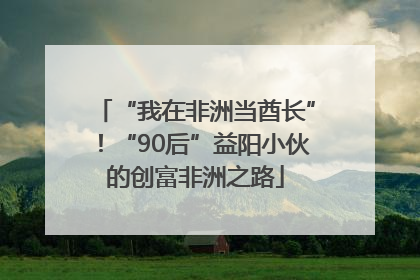 “我在非洲当酋长”！“90后”益阳小伙的创富非洲之路