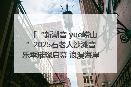 “新潮音 yue崂山”2025石老人沙滩音乐季璀璨启幕 浪漫海岸线奏响夏日狂想曲