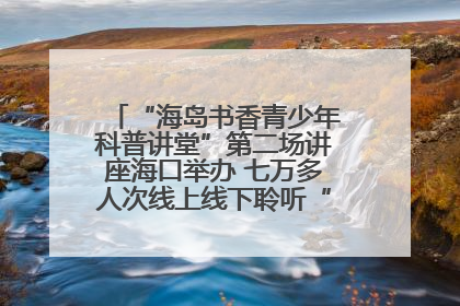 “海岛书香青少年科普讲堂”第二场讲座海口举办 七万多人次线上线下聆听“工匠精神”