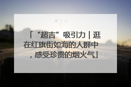 “超吉”吸引力｜逛在红旗街如海的人群中，感受珍贵的烟火气