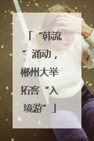 “韩流”涌动，郴州大举拓客“入境游”
