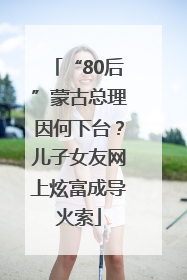 “80后”蒙古总理因何下台？儿子女友网上炫富成导火索