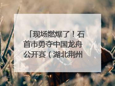 现场燃爆了！石首市勇夺中国龙舟公开赛（湖北荆州站）三项冠军
