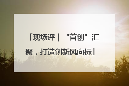 现场评｜“首创”汇聚，打造创新风向标