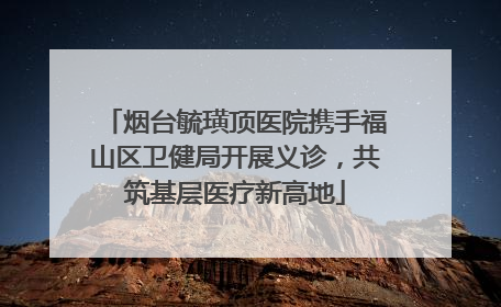 烟台毓璜顶医院携手福山区卫健局开展义诊，共筑基层医疗新高地