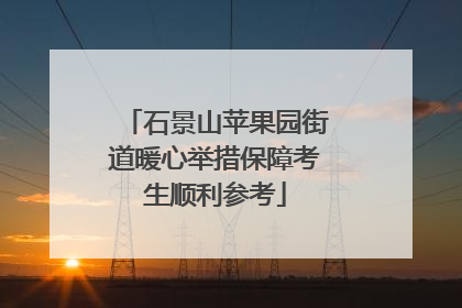 石景山苹果园街道暖心举措保障考生顺利参考