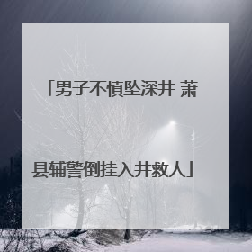 男子不慎坠深井 萧县辅警倒挂入井救人