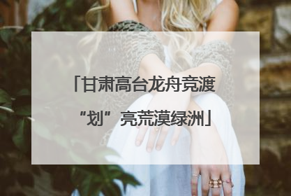 甘肃高台龙舟竞渡“划”亮荒漠绿洲