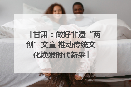 甘肃：做好非遗“两创”文章 推动传统文化焕发时代新采
