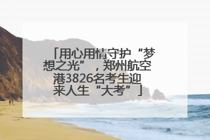 用心用情守护“梦想之光”，郑州航空港3826名考生迎来人生“大考”