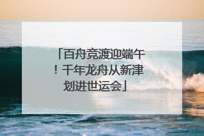 百舟竞渡迎端午！千年龙舟从新津划进世运会