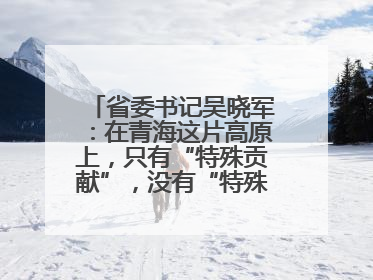 省委书记吴晓军：在青海这片高原上，只有“特殊贡献”，没有“特殊待遇”