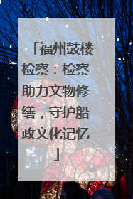 福州鼓楼检察：检察助力文物修缮，守护船政文化记忆