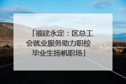 福建永定：区总工会就业服务助力职校毕业生扬帆职场