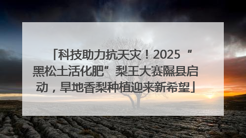 科技助力抗天灾！2025“黑松土活化肥”梨王大赛隰县启动，旱地香梨种植迎来新希望