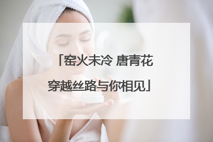 窑火未冷 唐青花穿越丝路与你相见