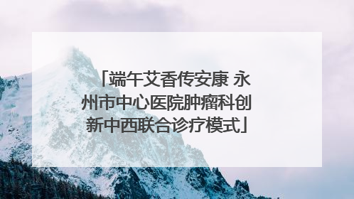 端午艾香传安康 永州市中心医院肿瘤科创新中西联合诊疗模式