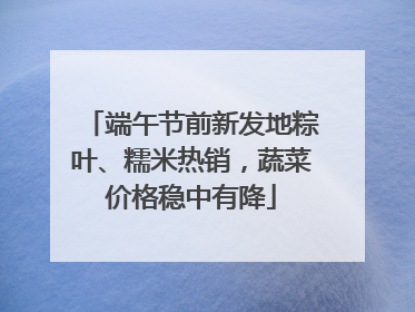 端午节前新发地粽叶、糯米热销，蔬菜价格稳中有降