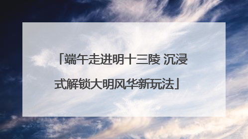 端午走进明十三陵 沉浸式解锁大明风华新玩法