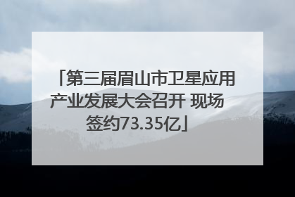 第三届眉山市卫星应用产业发展大会召开 现场签约73.35亿