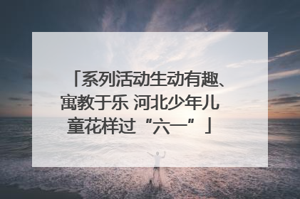系列活动生动有趣、寓教于乐 河北少年儿童花样过“六一”