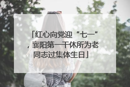 红心向党迎“七一”，襄阳第一干休所为老同志过集体生日