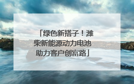 绿色新搭子！潍柴新能源动力电池助力客户创富路