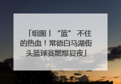 组图丨“篮” 不住的热血！常德白马湖街头篮球赛燃爆夏夜