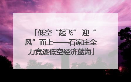 低空“起飞” 迎“风”而上——石家庄全力竞逐低空经济蓝海