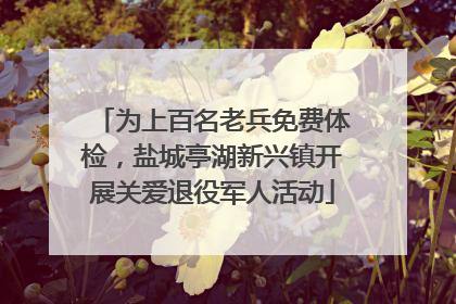 为上百名老兵免费体检，盐城亭湖新兴镇开展关爱退役军人活动