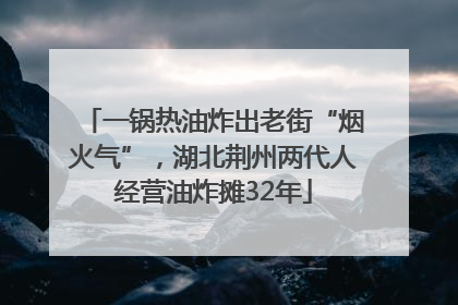 一锅热油炸出老街“烟火气”，湖北荆州两代人经营油炸摊32年