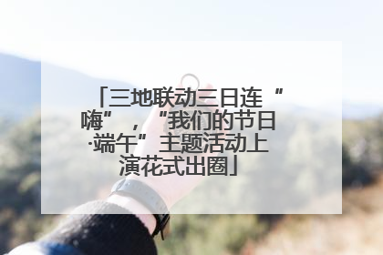 三地联动三日连“嗨”，“我们的节日·端午”主题活动上演花式出圈
