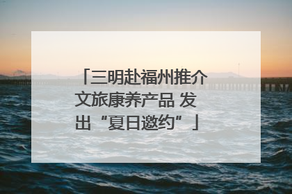 三明赴福州推介文旅康养产品 发出“夏日邀约”