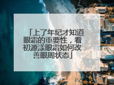 上了年纪才知道眼霜的重要性，看初源漾眼霜如何改善眼周状态