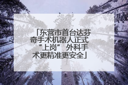 东营市首台达芬奇手术机器人正式“上岗” 外科手术更精准更安全