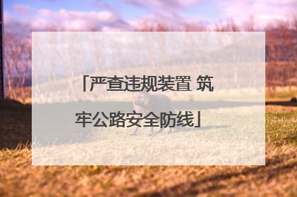 严查违规装置 筑牢公路安全防线