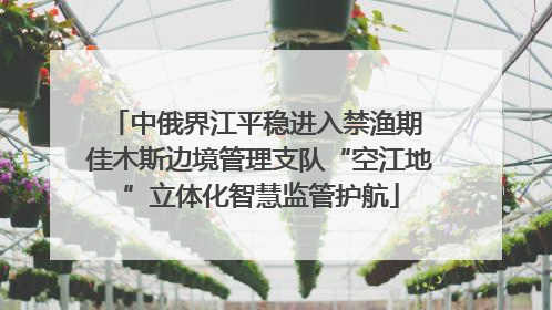 中俄界江平稳进入禁渔期 佳木斯边境管理支队“空江地”立体化智慧监管护航
