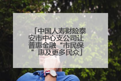 中国人寿财险泰安市中心支公司让普惠金融“市民保”惠及更多民众