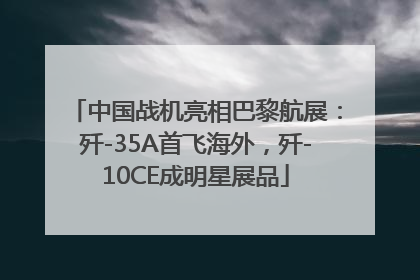 中国战机亮相巴黎航展：歼-35A首飞海外，歼-10CE成明星展品